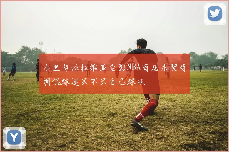 小里与拉拉维亚合影NBA商店东契奇调侃球迷买不买自己球衣