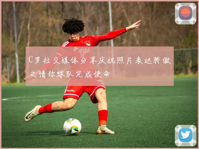 C罗社交媒体分享庆祝照片表达骄傲之情称球队完成使命