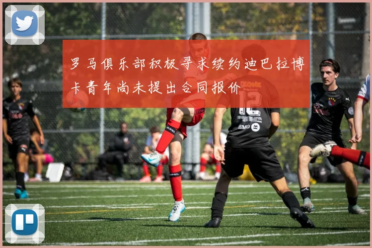 罗马俱乐部积极寻求续约迪巴拉博卡青年尚未提出合同报价