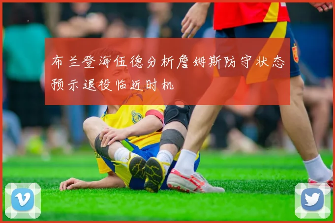 布兰登海伍德分析詹姆斯防守状态预示退役临近时机