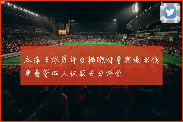 本菲卡球员评分揭晓特鲁宾谢尔德鲁普等四人仅获五分评价