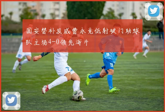 国安替补发威曹永竞低射破门助球队主场4-0领先海牛
