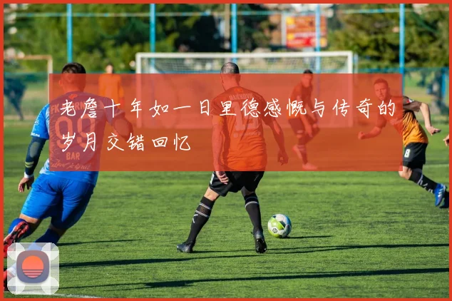 老詹十年如一日里德感慨与传奇的岁月交错回忆