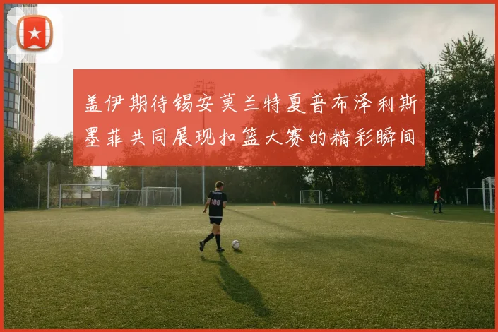 盖伊期待锡安莫兰特夏普布泽利斯墨菲共同展现扣篮大赛的精彩瞬间