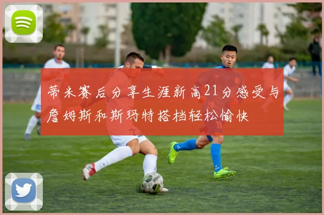 蒂米赛后分享生涯新高21分感受与詹姆斯和斯玛特搭档轻松愉快