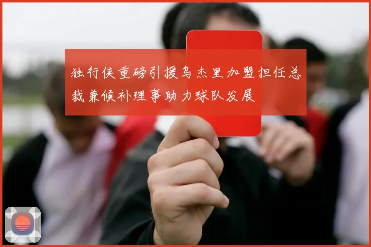 独行侠重磅引援乌杰里加盟担任总裁兼候补理事助力球队发展