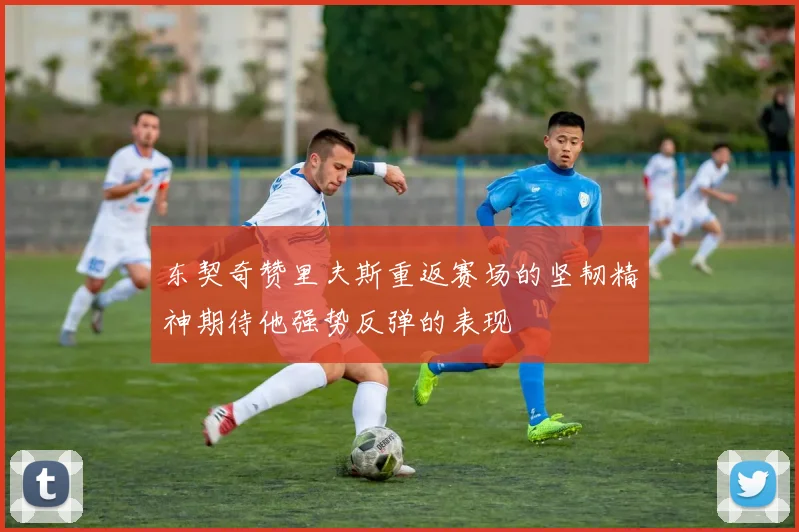 东契奇赞里夫斯重返赛场的坚韧精神期待他强势反弹的表现
