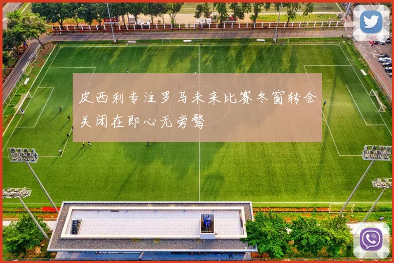 皮西利专注罗马未来比赛冬窗转会关闭在即心无旁骛