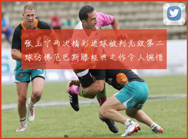 张玉宁两次精彩进球被判无效第二球仿佛范巴斯滕经典之作令人惋惜